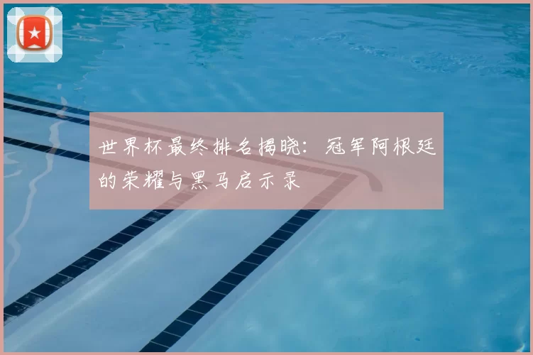 世界杯最终排名揭晓:冠军阿根廷的荣耀与黑马启示录