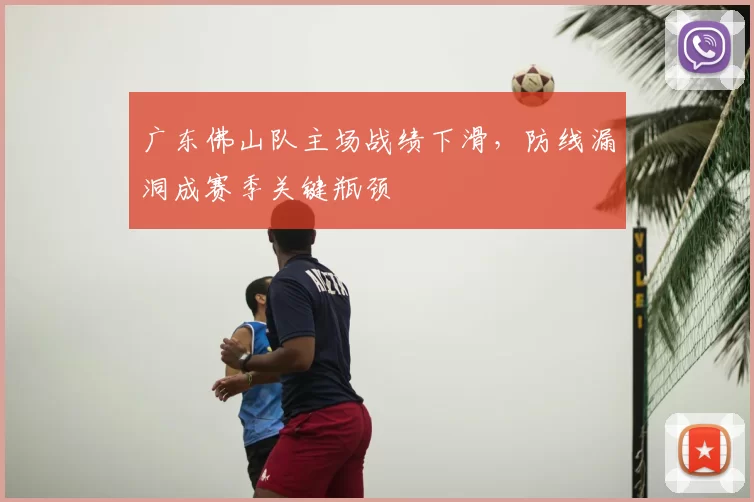 广东佛山队主场战绩下滑，防线漏洞成赛季关键瓶颈