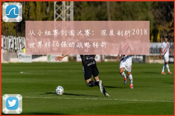 从小组赛到淘汰赛：深度剖析2018世界杯16强的战略转折